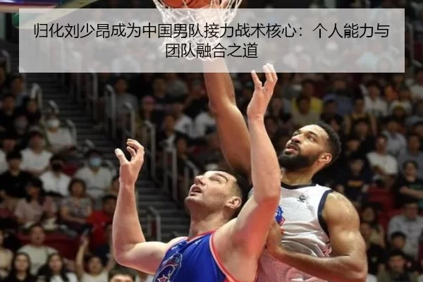 归化刘少昂成为中国男队接力战术核心：个人能力与团队融合之道