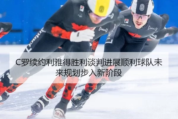 C罗续约利雅得胜利谈判进展顺利球队未来规划步入新阶段