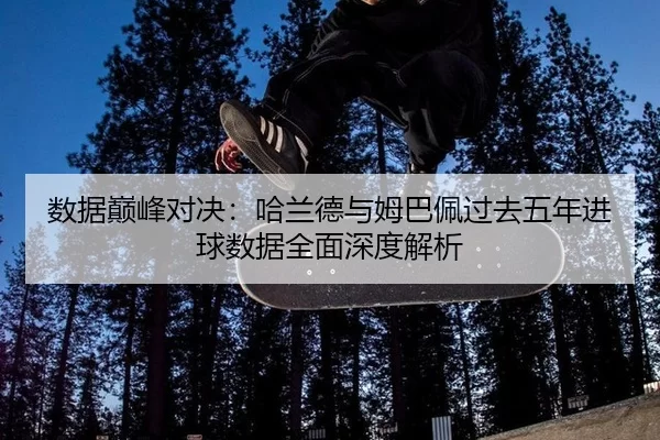 数据巅峰对决：哈兰德与姆巴佩过去五年进球数据全面深度解析
