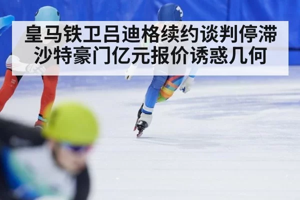 皇马铁卫吕迪格续约谈判停滞 沙特豪门亿元报价诱惑几何